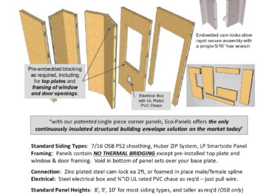 Standard Siding Types: 7/16 OSB PS2 sheathing, Huber ZIP System, LP Smartside PanelFraming: Panels contain NO THERMAL BRIDGING except pre-installed top plate and window & door framing. Void in bottom of panel sets over your base plate. Connection: Zinc plated steel cam-lock ea 2ft, or foamed in place male/female spline Electrical: Steel electrical box and 3⁄4”ID UL rated PVC chase as req’d – just pull wire. Standard Panel Heights: 8’, 9’, 10’ for most siding types, and taller as req’d (OSB only) Standard Panel Widths: 48” max, with custom widths available down to 8” wide Standard Panel Thicknesses: 4.5”/114mm (R26) & 6.5”/165mm (R40), thicker avail. Insulation: Closed cell durable polyurethane foam injected to 2.5 lbs/cuft. Styrene free. Eco-Panels foam core has zero ODP and < 1 GWP – compliant with CA clean air standards. Insulation Flammability Rating: Class 1 – “Flame Retardant” – flame/smoke 20/200 Panel Insulation Value: 4.5” / 114mm panel ~ R26, weight approx 4 lbs/sqft 6.5” / 165mm panel ~ R40 , weight approx 4.7 lbs/sqft Structural Panels: Tested to ASTM E72-98 for Compressive, Racking and Transverse